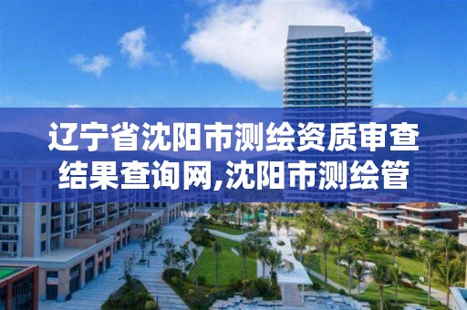 辽宁省沈阳市测绘资质审查结果查询网,沈阳市测绘管理办公室。