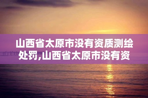 山西省太原市没有资质测绘处罚,山西省太原市没有资质测绘处罚规定