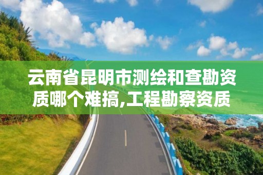 云南省昆明市测绘和查勘资质哪个难搞,工程勘察资质和测绘资质的区别。