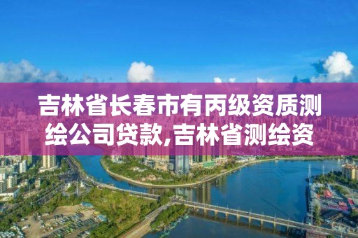 吉林省长春市有丙级资质测绘公司贷款,吉林省测绘资质管理平台