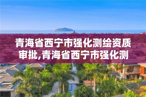 青海省西宁市强化测绘资质审批,青海省西宁市强化测绘资质审批机关