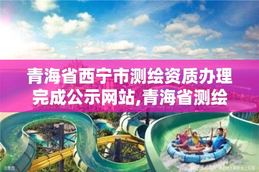 青海省西宁市测绘资质办理完成公示网站,青海省测绘资质延期公告