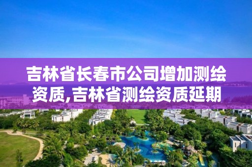 吉林省长春市公司增加测绘资质,吉林省测绘资质延期