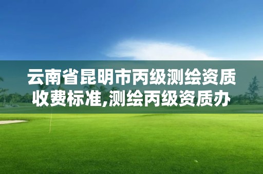 云南省昆明市丙级测绘资质收费标准,测绘丙级资质办理条件