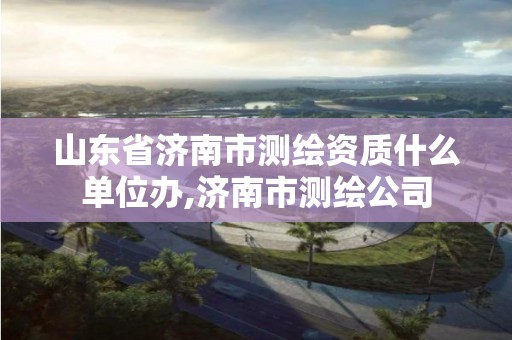 山东省济南市测绘资质什么单位办,济南市测绘公司