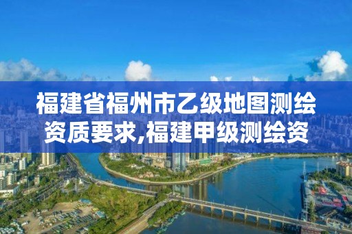 福建省福州市乙级地图测绘资质要求,福建甲级测绘资质单位。