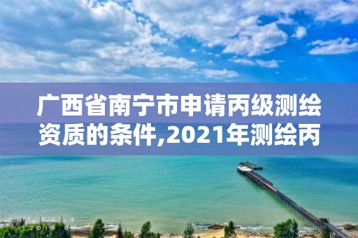 广西省南宁市申请丙级测绘资质的条件,2021年测绘丙级资质申报条件