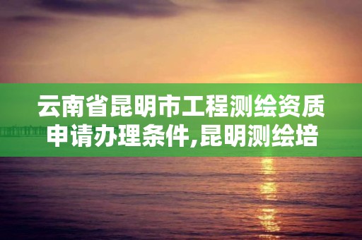 云南省昆明市工程测绘资质申请办理条件,昆明测绘培训学校。