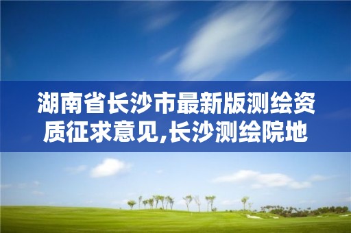 湖南省长沙市最新版测绘资质征求意见,长沙测绘院地址。