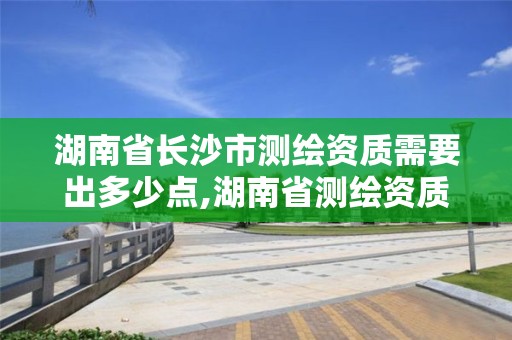 湖南省长沙市测绘资质需要出多少点,湖南省测绘资质查询。