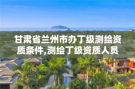 甘肃省兰州市办丁级测绘资质条件,测绘丁级资质人员条件