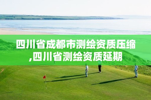 四川省成都市测绘资质压缩,四川省测绘资质延期