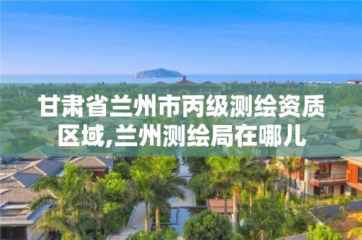 甘肃省兰州市丙级测绘资质区域,兰州测绘局在哪儿