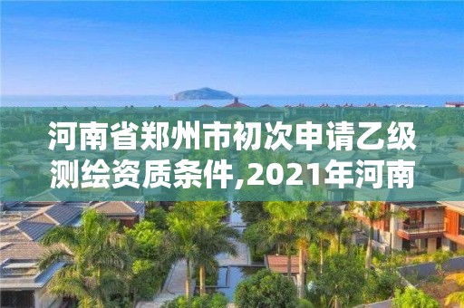 河南省郑州市初次申请乙级测绘资质条件,2021年河南新测绘资质办理。