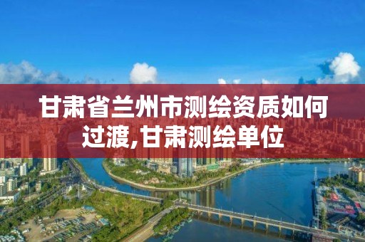 甘肃省兰州市测绘资质如何过渡,甘肃测绘单位