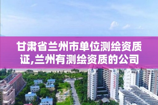 甘肃省兰州市单位测绘资质证,兰州有测绘资质的公司有