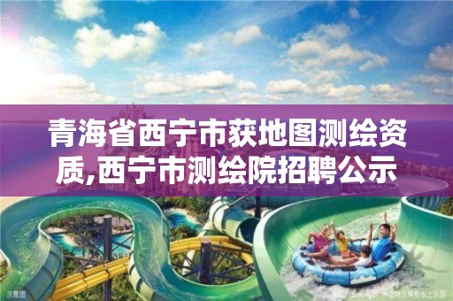 青海省西宁市获地图测绘资质,西宁市测绘院招聘公示