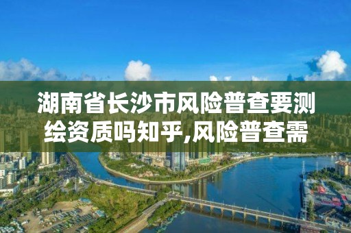 湖南省长沙市风险普查要测绘资质吗知乎,风险普查需要什么资质。