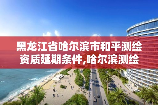 黑龙江省哈尔滨市和平测绘资质延期条件,哈尔滨测绘院地址