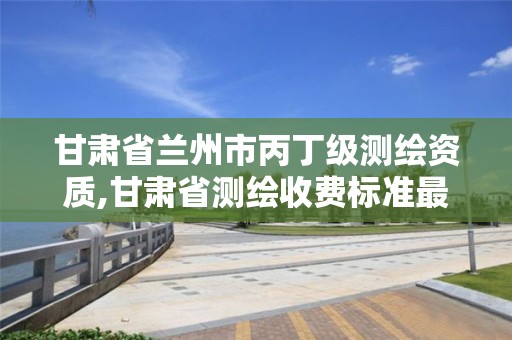 甘肃省兰州市丙丁级测绘资质,甘肃省测绘收费标准最新版