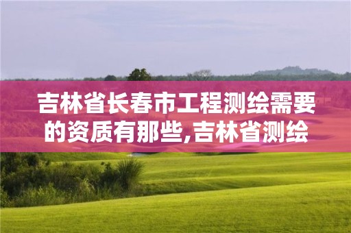 吉林省长春市工程测绘需要的资质有那些,吉林省测绘资质查询。