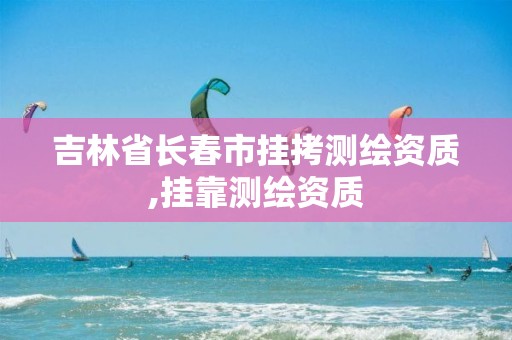 吉林省长春市挂拷测绘资质,挂靠测绘资质