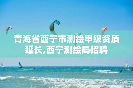 青海省西宁市测绘甲级资质延长,西宁测绘局招聘