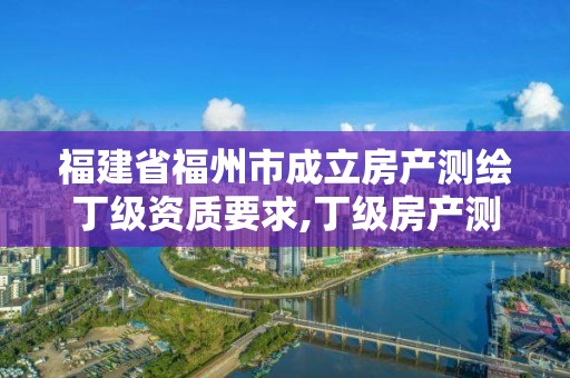 福建省福州市成立房产测绘丁级资质要求,丁级房产测绘资质能测绘最大面积