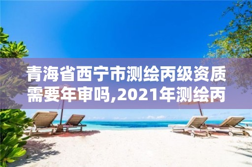 青海省西宁市测绘丙级资质需要年审吗,2021年测绘丙级资质申报条件。