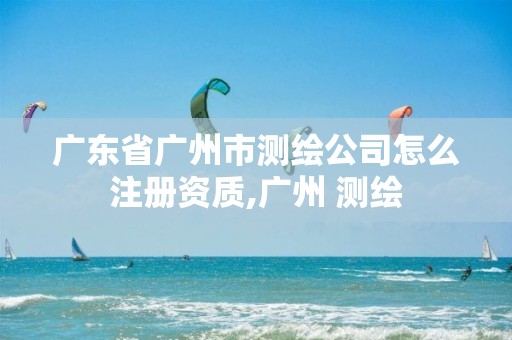 广东省广州市测绘公司怎么注册资质,广州 测绘