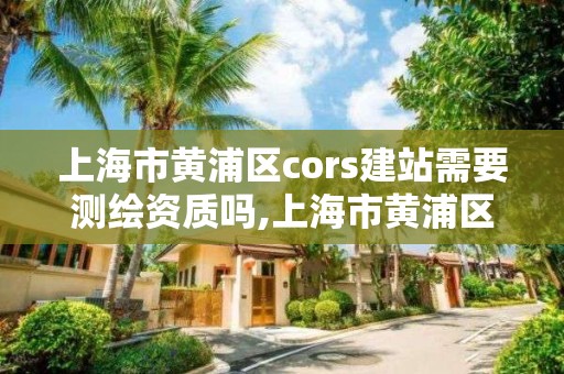 上海市黄浦区cors建站需要测绘资质吗,上海市黄浦区测绘中心