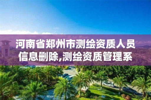 河南省郑州市测绘资质人员信息删除,测绘资质管理系统如何删除人员