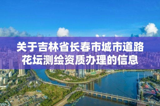 关于吉林省长春市城市道路花坛测绘资质办理的信息