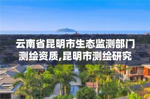 云南省昆明市生态监测部门测绘资质,昆明市测绘研究院