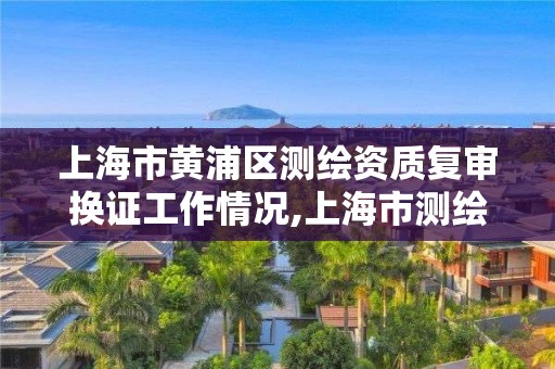 上海市黄浦区测绘资质复审换证工作情况,上海市测绘单位名单。