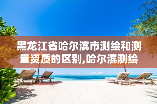 黑龙江省哈尔滨市测绘和测量资质的区别,哈尔滨测绘局幼儿园是民办还是公办