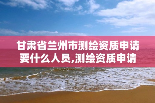 甘肃省兰州市测绘资质申请要什么人员,测绘资质申请流程。