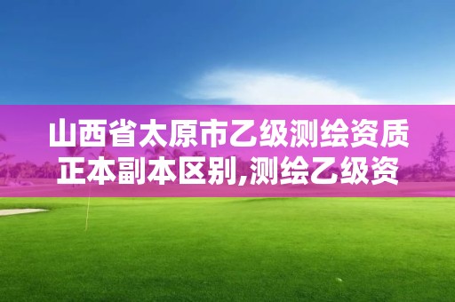 山西省太原市乙级测绘资质正本副本区别,测绘乙级资质值多少钱。