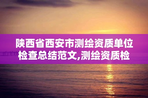 陕西省西安市测绘资质单位检查总结范文,测绘资质检查都检查啥