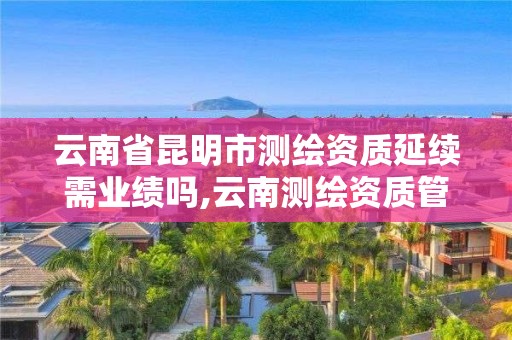 云南省昆明市测绘资质延续需业绩吗,云南测绘资质管理平台查询