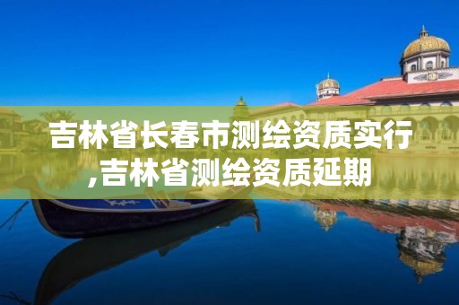 吉林省长春市测绘资质实行,吉林省测绘资质延期