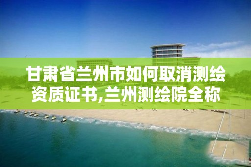 甘肃省兰州市如何取消测绘资质证书,兰州测绘院全称。