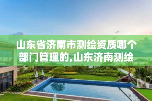 山东省济南市测绘资质哪个部门管理的,山东济南测绘公司电话