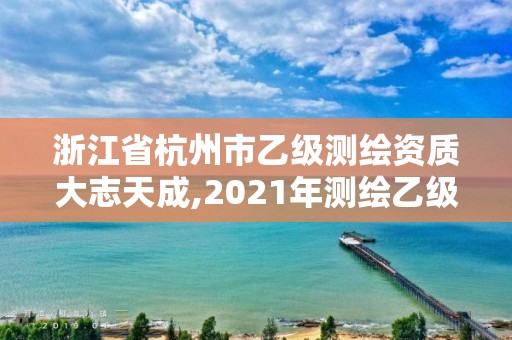 浙江省杭州市乙级测绘资质大志天成,2021年测绘乙级资质申报条件