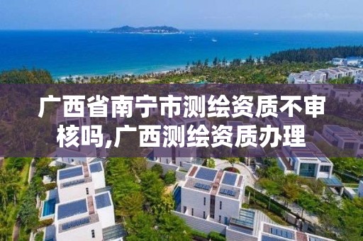 广西省南宁市测绘资质不审核吗,广西测绘资质办理