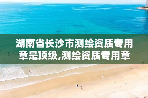 湖南省长沙市测绘资质专用章是顶级,测绘资质专用章样式。