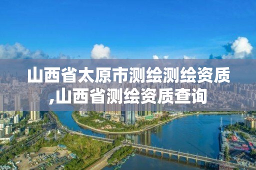 山西省太原市测绘测绘资质,山西省测绘资质查询