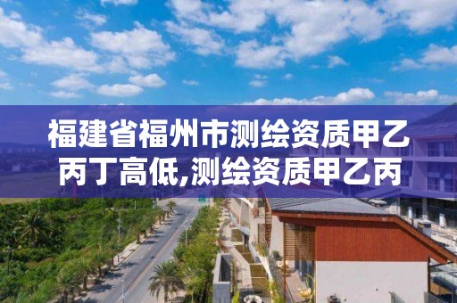 福建省福州市测绘资质甲乙丙丁高低,测绘资质甲乙丙丁区别