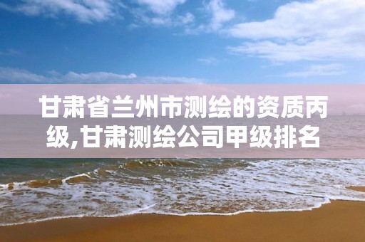 甘肃省兰州市测绘的资质丙级,甘肃测绘公司甲级排名