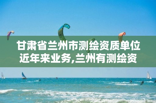 甘肃省兰州市测绘资质单位近年来业务,兰州有测绘资质的公司有。